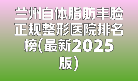 兰州自体脂肪丰脸正规整形医院排名榜（最新2025版）