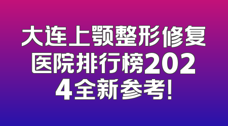 大连上颚整形修复医院排行榜2024全新参考！