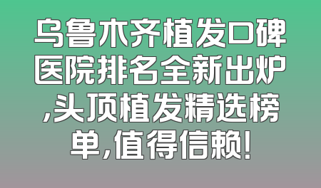 乌鲁木齐植发口碑医院排名全新出炉，头顶植发精选榜单，值得信赖！