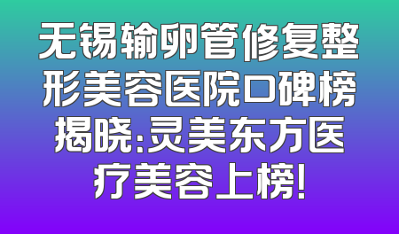 无锡输卵管修复整形美容医院口碑榜揭晓：灵美东方医疗美容上榜！