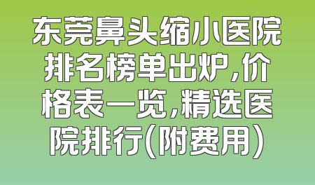 东莞鼻头缩小医院排名榜单出炉，价格表一览，精选医院排行（附费用）