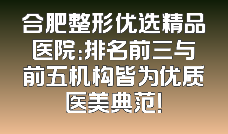 合肥整形优选精品医院：排名前三与前五机构皆为优质医美典范！
