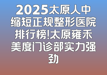 2025太原人中缩短正规整形医院排行榜！太原雍禾美度门诊部实力强劲
