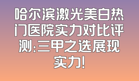 哈尔滨激光美白热门医院实力对比评测：三甲之选展现实力！
