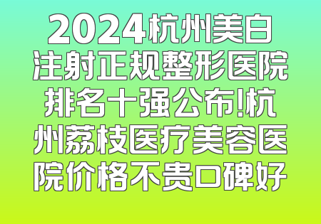 2024杭州美白注射正规整形医院排名十强公布！杭州荔枝医疗美容医院价格不贵口碑好