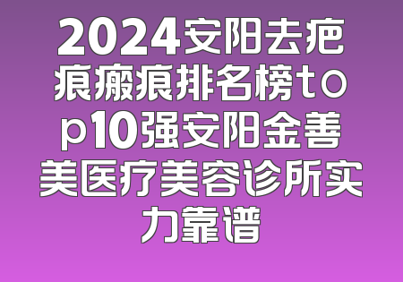 2024安阳去疤痕瘢痕排名榜top10强安阳金善美医疗美容诊所实力靠谱