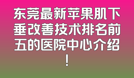 东莞最新苹果肌下垂改善技术排名前五的医院中心介绍！