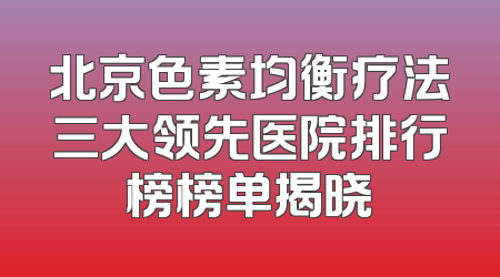 北京色素均衡疗法三大领先医院排行榜榜单揭晓