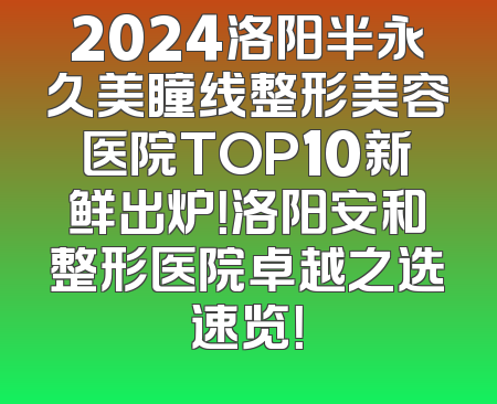 2024洛阳半永久美瞳线整形美容医院TOP10新鲜出炉！洛阳安和整形医院卓越之选速览！