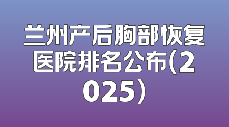 兰州产后胸部恢复医院排名公布（2025）