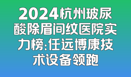 2024杭州玻尿酸除眉间纹医院实力榜：任远博康技术设备领跑