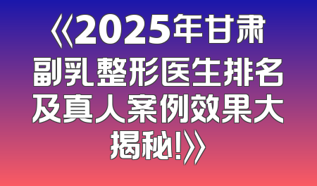 《2025年甘肃副乳整形医生排名及真人案例效果大揭秘！》