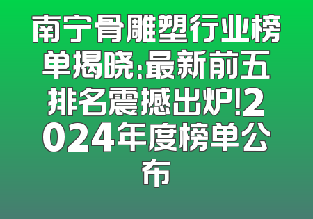 南宁骨雕塑行业榜单揭晓：最新前五排名震撼出炉！2024年度榜单公布