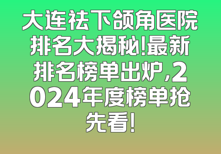 大连祛下颌角医院排名大揭秘！最新排名榜单出炉，2024年度榜单抢先看！