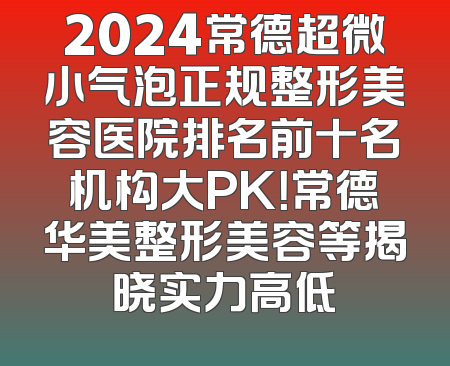 2024常德超微小气泡正规整形美容医院排名前十名机构大PK！常德华美整形美容等揭晓实力高低