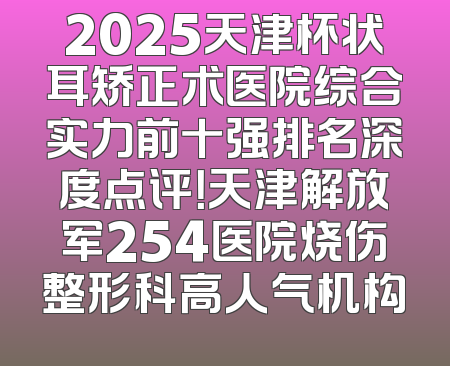 2025天津杯状耳矫正术医院综合实力前十强排名深度点评！天津解放军254医院烧伤整形科高人气机构