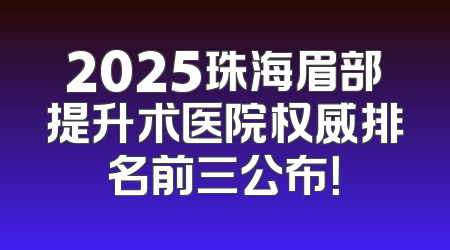 2025珠海眉部提升术医院权威排名前三公布！