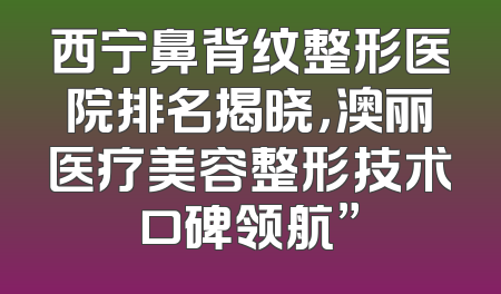 西宁鼻背纹整形医院排名揭晓，澳丽医疗美容整形技术口碑领航”
