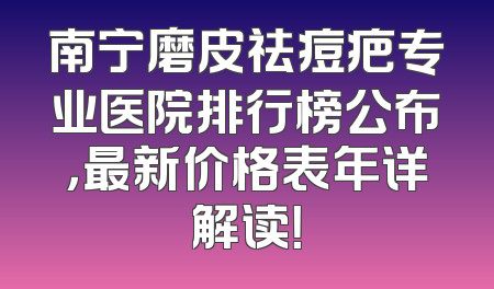 南宁磨皮祛痘疤专业医院排行榜公布，最新价格表年详解读！