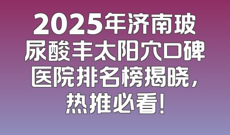 2025年济南玻尿酸丰太阳穴口碑医院排名榜揭晓，热推必看！