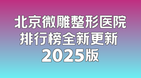 北京微雕整形医院排行榜全新更新 2025版