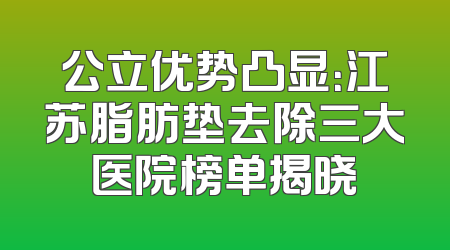 公立优势凸显：江苏脂肪垫去除三大医院榜单揭晓