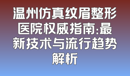 温州仿真纹眉整形医院权威指南：最新技术与流行趋势解析
