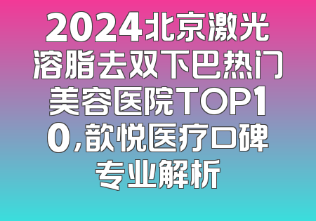 2024北京激光溶脂去双下巴热门美容医院TOP10，歆悦医疗口碑专业解析