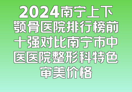 2024南宁上下颚骨医院排行榜前十强对比南宁市中医医院整形科特色审美价格
