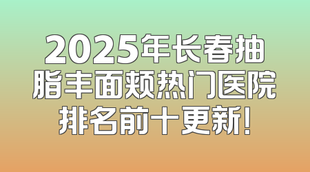 2025年长春抽脂丰面颊热门医院排名前十更新！