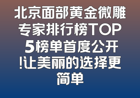 北京面部黄金微雕专家排行榜TOP 5榜单首度公开！让美丽的选择更简单
