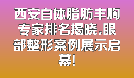 西安自体脂肪丰胸专家排名揭晓，眼部整形案例展示启幕！
