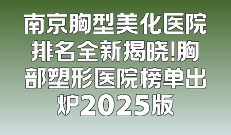 南京胸型美化医院排名全新揭晓！胸部塑形医院榜单出炉2025版