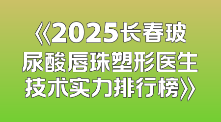 《2025长春玻尿酸唇珠塑形医生技术实力排行榜》