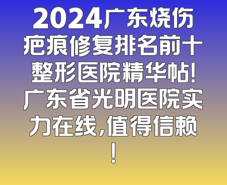 2024广东烧伤疤痕修复排名前十整形医院精华帖！广东省光明医院实力在线，值得信赖！