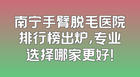 南宁手臂脱毛医院排行榜出炉，专业选择哪家更好！