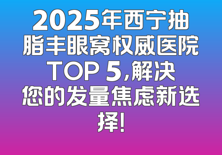 2025年西宁抽脂丰眼窝权威医院TOP 5，解决您的发量焦虑新选择！