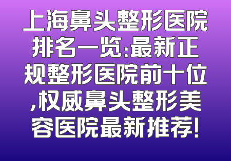 上海鼻头整形医院排名一览：最新正规整形医院前十位，权威鼻头整形美容医院最新推荐！