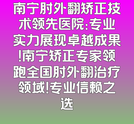 南宁肘外翻矫正技术领先医院：专业实力展现卓越成果！南宁矫正专家领跑全国肘外翻治疗领域！专业信赖之选