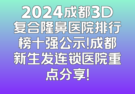 2024成都3D复合隆鼻医院排行榜十强公示！成都新生发连锁医院重点分享！