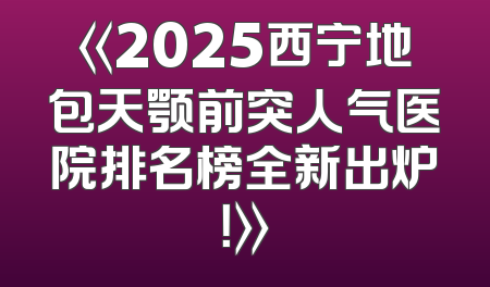 《2025西宁地包天颚前突人气医院排名榜全新出炉！》
