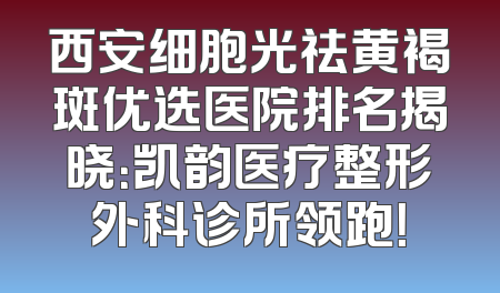 西安细胞光祛黄褐斑优选医院排名揭晓：凯韵医疗整形外科诊所领跑！