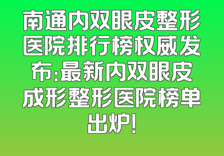 南通内双眼皮整形医院排行榜权威发布：最新内双眼皮成形整形医院榜单出炉！