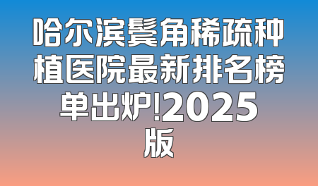 哈尔滨鬓角稀疏种植医院最新排名榜单出炉！2025版