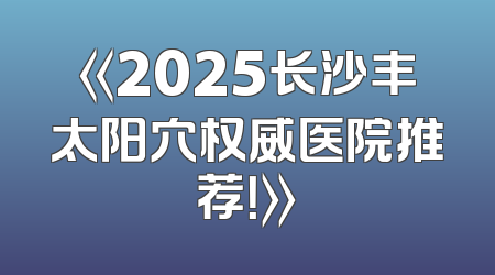 《2025长沙丰太阳穴权威医院推荐！》