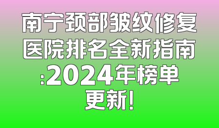 南宁颈部皱纹修复医院排名全新指南：2024年榜单更新！