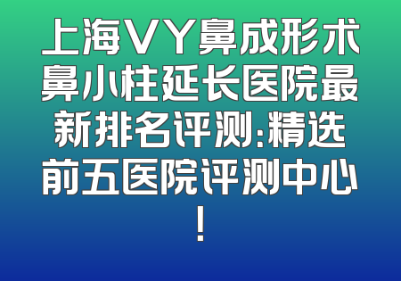 上海VY鼻成形术鼻小柱延长医院最新排名评测：精选前五医院评测中心！