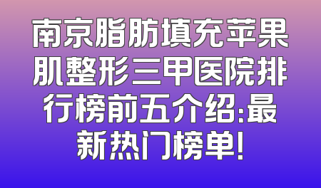 南京脂肪填充苹果肌整形三甲医院排行榜前五介绍：最新热门榜单！