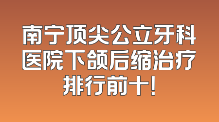 南宁顶尖公立牙科医院下颌后缩治疗排行前十！