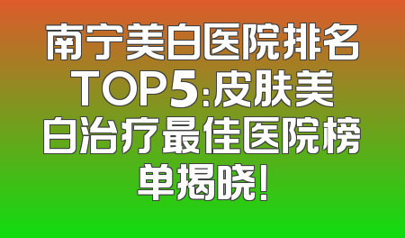 南宁美白医院排名TOP5：皮肤美白治疗最佳医院榜单揭晓！